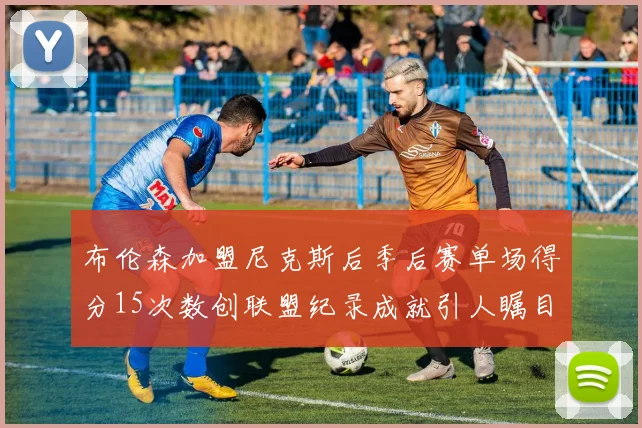 布伦森加盟尼克斯后季后赛单场得分15次数创联盟纪录成就引人瞩目