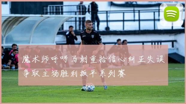 魔术师呼吁马刺重拾信心纠正失误争取主场胜利扳平系列赛