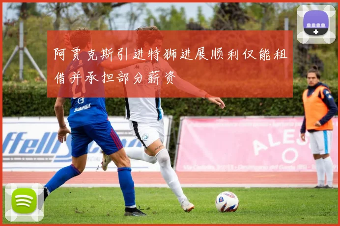 阿贾克斯引进特狮进展顺利仅能租借并承担部分薪资