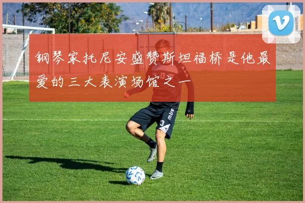 钢琴家托尼安盛赞斯坦福桥是他最爱的三大表演场馆之一
