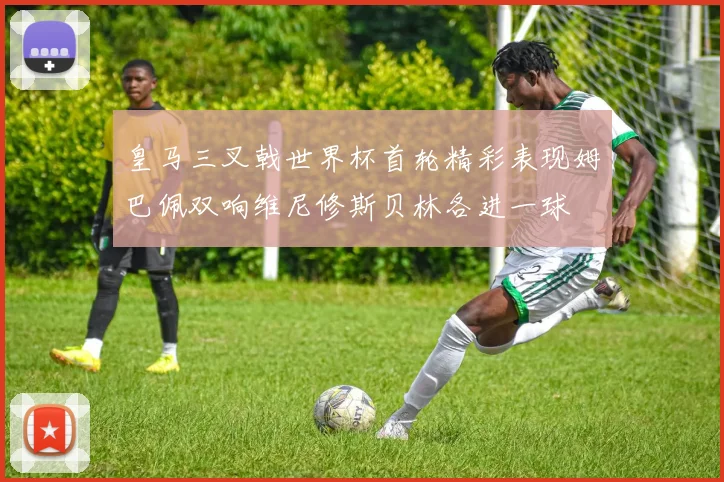 皇马三叉戟世界杯首轮精彩表现姆巴佩双响维尼修斯贝林各进一球
