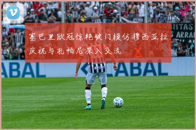 塞巴里欧冠惊艳破门模仿穆西亚拉庆祝与孔帕尼深入交流