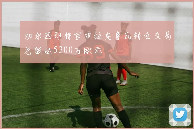 切尔西即将官宣拉克鲁瓦转会交易总额达5300万欧元