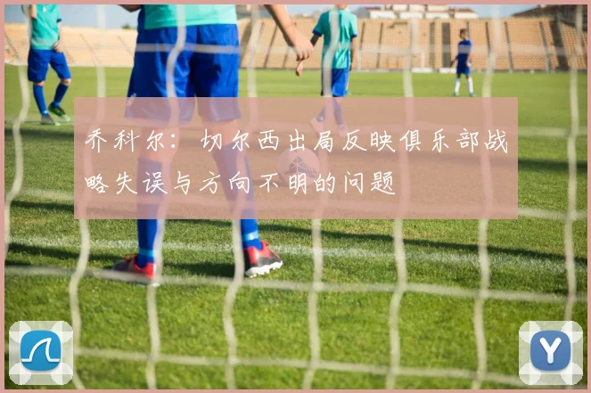 乔科尔：切尔西出局反映俱乐部战略失误与方向不明的问题
