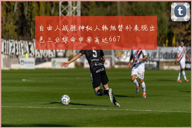 自由人战胜神秘人韩旭替补表现出色三分球命中率高达667