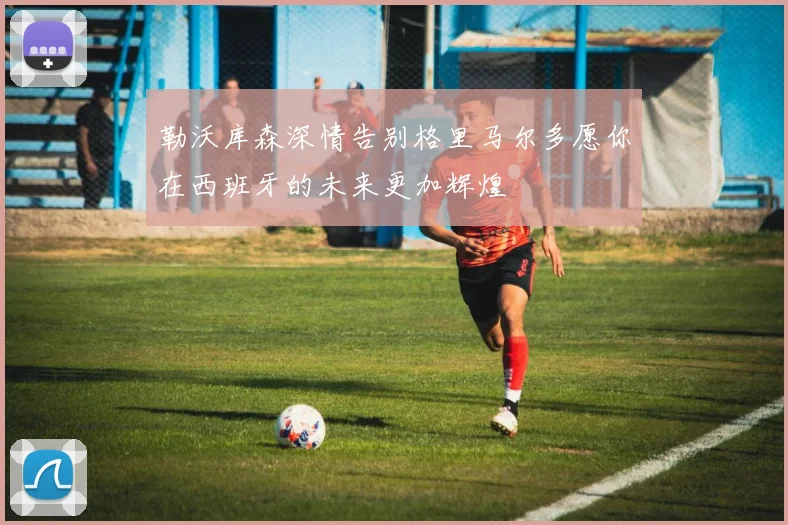 勒沃库森深情告别格里马尔多愿你在西班牙的未来更加辉煌