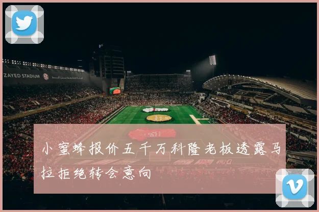 小蜜蜂报价五千万科隆老板透露马拉拒绝转会意向