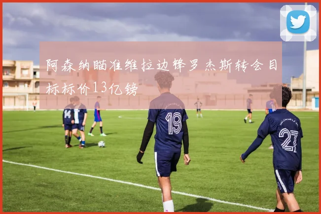 阿森纳瞄准维拉边锋罗杰斯转会目标标价13亿镑