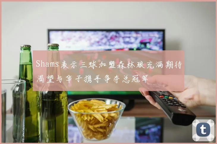 Shams表示三球加盟森林狼充满期待渴望与华子携手争夺总冠军