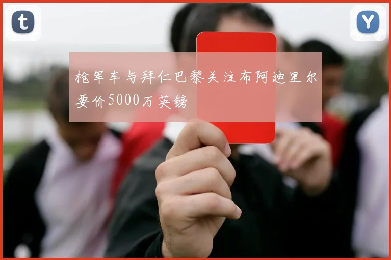 枪军车与拜仁巴黎关注布阿迪里尔要价5000万英镑