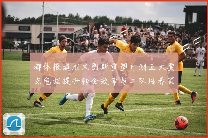 都体报道尤文图斯重塑计划五大要点包括提升转会效率与二队培养策略