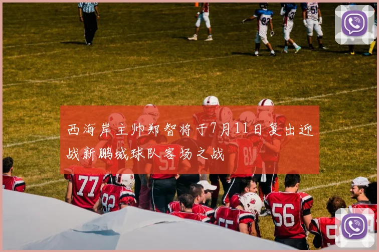 西海岸主帅郑智将于7月11日复出迎战新鹏城球队客场之战