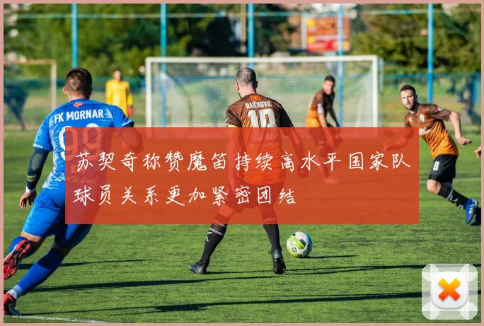 苏契奇称赞魔笛持续高水平国家队球员关系更加紧密团结