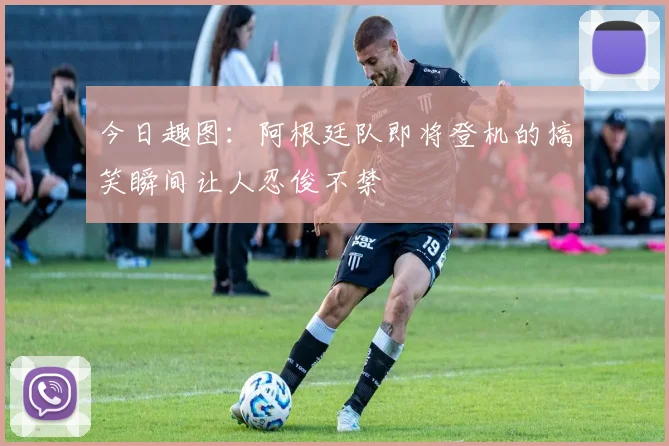 今日趣图：阿根廷队即将登机的搞笑瞬间让人忍俊不禁