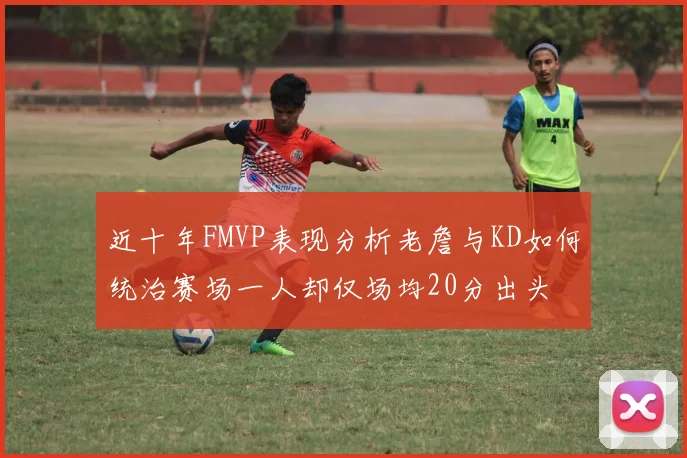 近十年FMVP表现分析老詹与KD如何统治赛场一人却仅场均20分出头