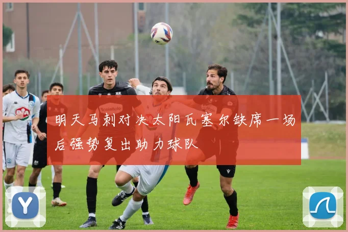 明天马刺对决太阳瓦塞尔缺席一场后强势复出助力球队