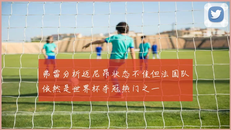 弗雷分析迈尼昂状态不佳但法国队依然是世界杯夺冠热门之一