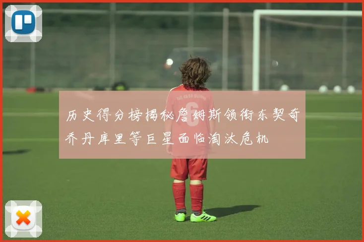 历史得分榜揭秘詹姆斯领衔东契奇乔丹库里等巨星面临淘汰危机