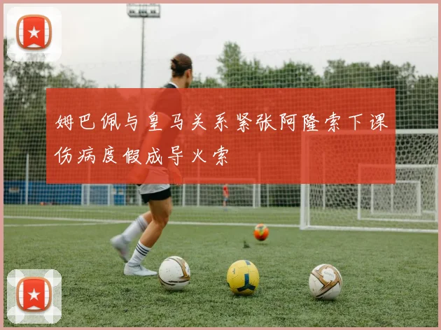 姆巴佩与皇马关系紧张阿隆索下课伤病度假成导火索