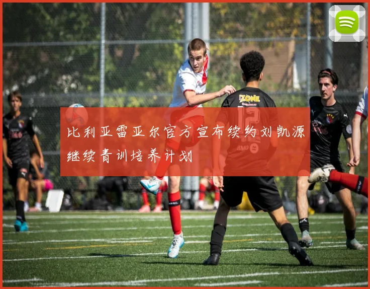比利亚雷亚尔官方宣布续约刘凯源继续青训培养计划